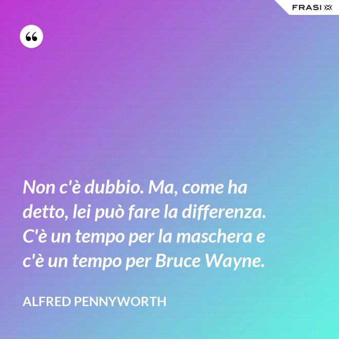 Non c'è dubbio. Ma, come ha detto, lei può fare la differenza. C'è un tempo per la maschera e c'è un tempo per Bruce Wayne. - Alfred Pennyworth