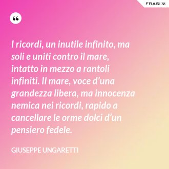 I ricordi, un inutile infinito, ma soli e uniti contro il mare, intatto in mezzo a rantoli infiniti. Il mare, voce d’una grandezza libera, ma innocenza nemica nei ricordi, rapido a cancellare le orme dolci d’un pensiero fedele. - Giuseppe Ungaretti