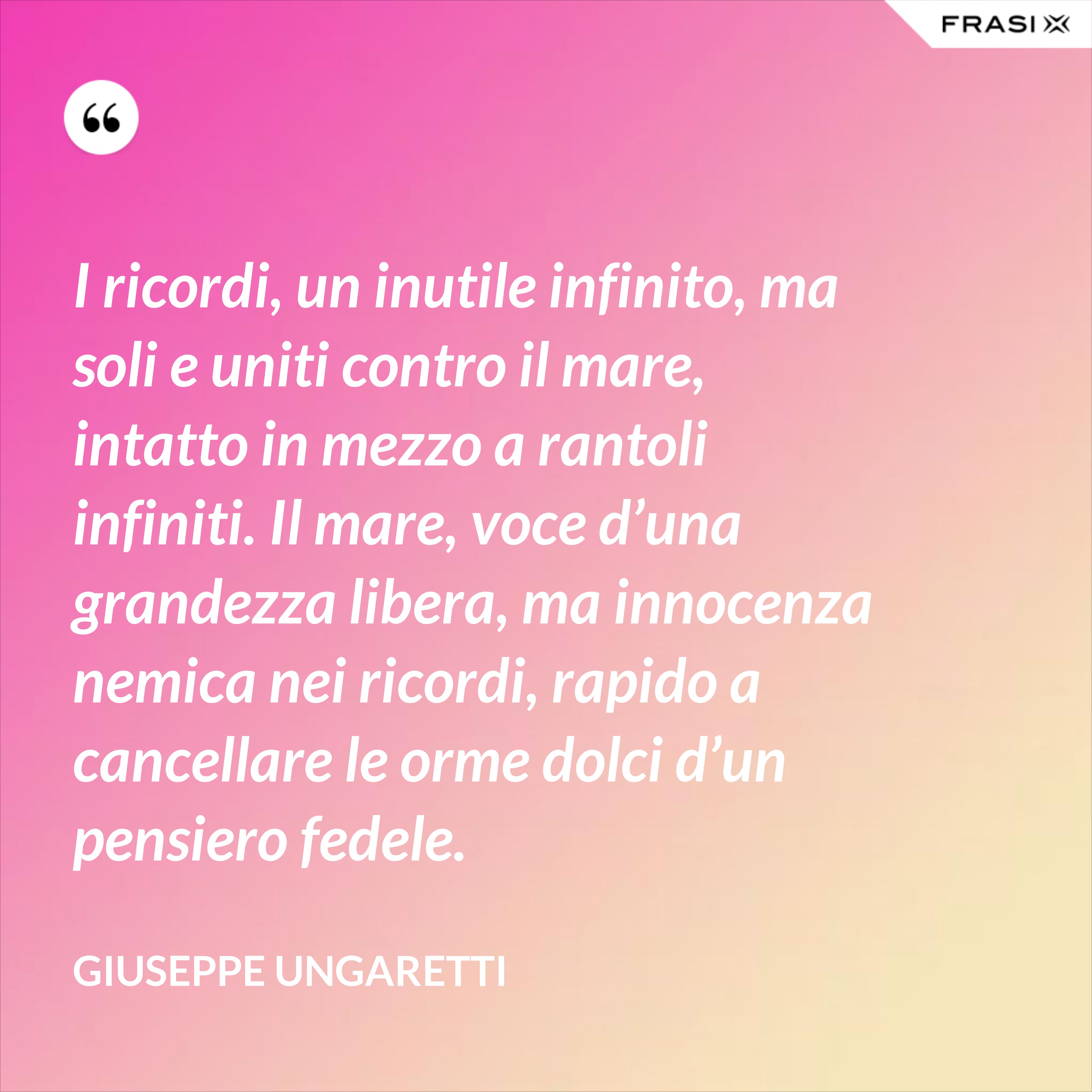 I ricordi, un inutile infinito, ma soli e uniti contro il mare, intatto in mezzo a rantoli infiniti. Il mare, voce d’una grandezza libera, ma innocenza nemica nei ricordi, rapido a cancellare le orme dolci d’un pensiero fedele. - Giuseppe Ungaretti