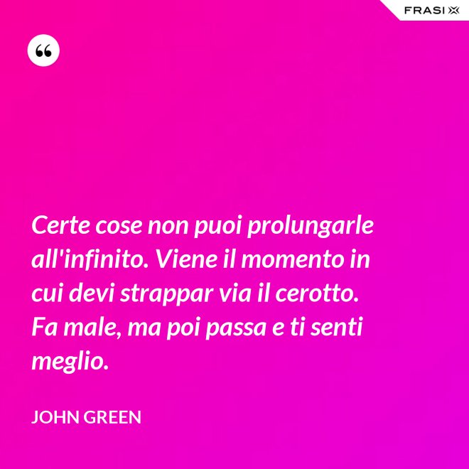 Certe cose non puoi prolungarle all'infinito. Viene il momento in cui devi strappar via il cerotto. Fa male, ma poi passa e ti senti meglio. - John Green