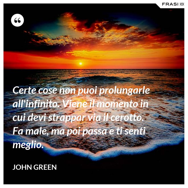 Certe cose non puoi prolungarle all'infinito. Viene il momento in cui devi strappar via il cerotto. Fa male, ma poi passa e ti senti meglio. - John Green