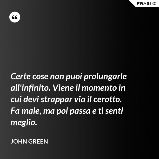 Certe cose non puoi prolungarle all'infinito. Viene il momento in cui devi strappar via il cerotto. Fa male, ma poi passa e ti senti meglio. - John Green