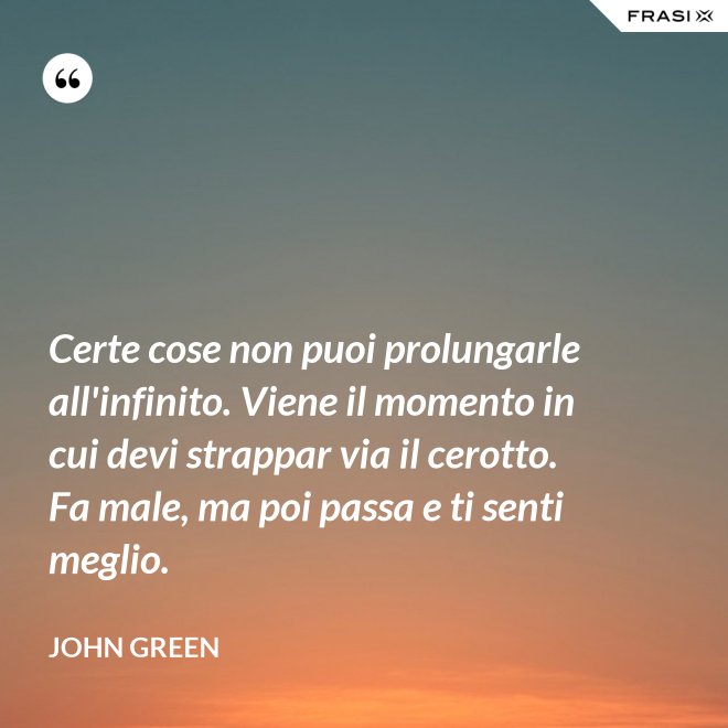 Certe cose non puoi prolungarle all'infinito. Viene il momento in cui devi strappar via il cerotto. Fa male, ma poi passa e ti senti meglio. - John Green