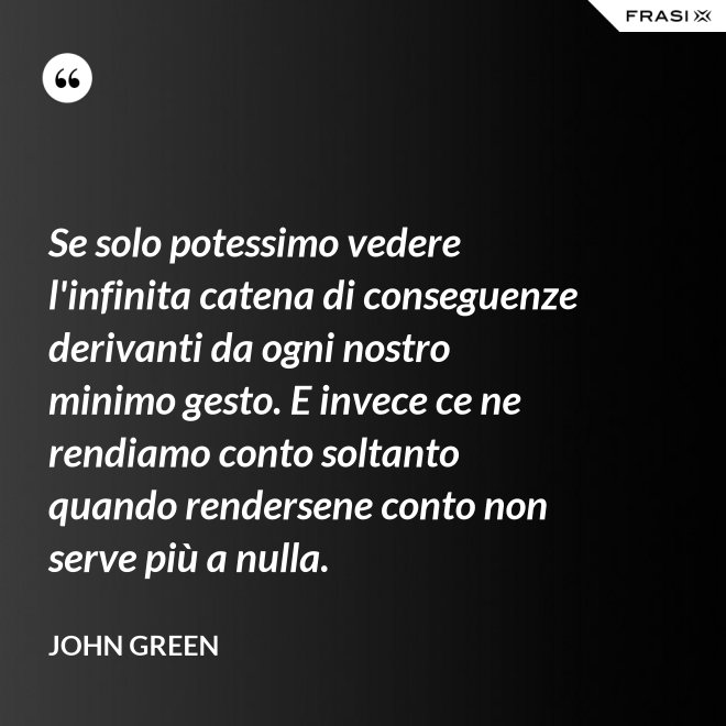 Se solo potessimo vedere l'infinita catena di conseguenze derivanti da ogni nostro minimo gesto. E invece ce ne rendiamo conto soltanto quando rendersene conto non serve più a nulla. - John Green
