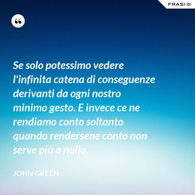 Se solo potessimo vedere l'infinita catena di conseguenze derivanti da ogni nostro minimo gesto. E invece ce ne rendiamo conto soltanto quando rendersene conto non serve più a nulla. - John Green