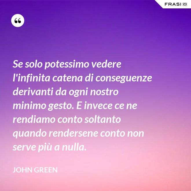 Se solo potessimo vedere l'infinita catena di conseguenze derivanti da ogni nostro minimo gesto. E invece ce ne rendiamo conto soltanto quando rendersene conto non serve più a nulla. - John Green