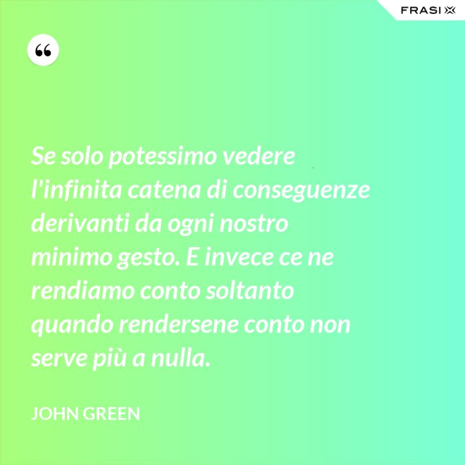 Se solo potessimo vedere l'infinita catena di conseguenze derivanti da ogni nostro minimo gesto. E invece ce ne rendiamo conto soltanto quando rendersene conto non serve più a nulla. - John Green