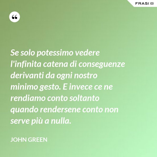 Se solo potessimo vedere l'infinita catena di conseguenze derivanti da ogni nostro minimo gesto. E invece ce ne rendiamo conto soltanto quando rendersene conto non serve più a nulla. - John Green