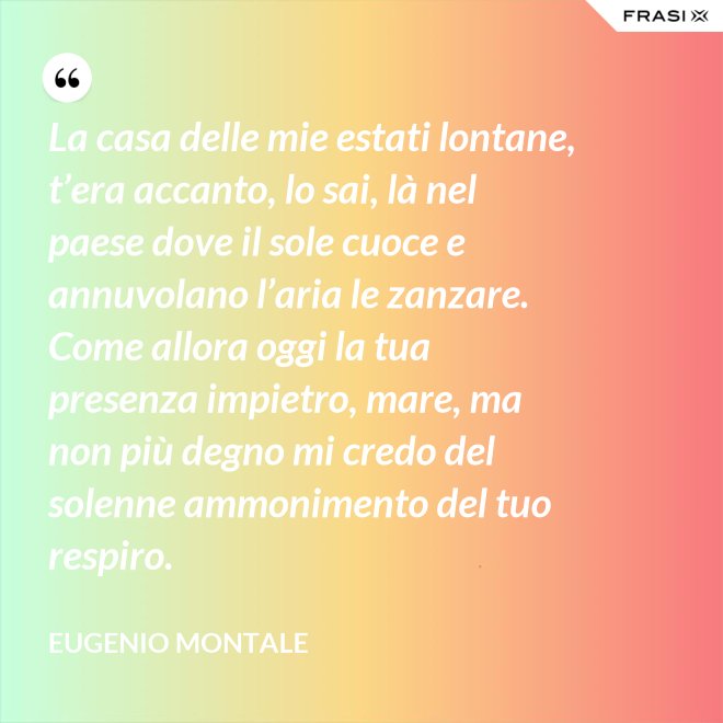 La casa delle mie estati lontane, t’era accanto, lo sai, là nel paese dove il sole cuoce e annuvolano l’aria le zanzare. Come allora oggi la tua presenza impietro, mare, ma non più degno mi credo del solenne ammonimento del tuo respiro. - Eugenio Montale