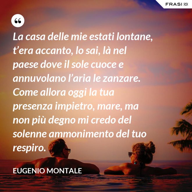 La casa delle mie estati lontane, t’era accanto, lo sai, là nel paese dove il sole cuoce e annuvolano l’aria le zanzare. Come allora oggi la tua presenza impietro, mare, ma non più degno mi credo del solenne ammonimento del tuo respiro. - Eugenio Montale
