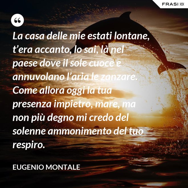 La casa delle mie estati lontane, t’era accanto, lo sai, là nel paese dove il sole cuoce e annuvolano l’aria le zanzare. Come allora oggi la tua presenza impietro, mare, ma non più degno mi credo del solenne ammonimento del tuo respiro. - Eugenio Montale