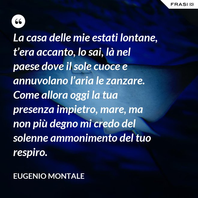 La casa delle mie estati lontane, t’era accanto, lo sai, là nel paese dove il sole cuoce e annuvolano l’aria le zanzare. Come allora oggi la tua presenza impietro, mare, ma non più degno mi credo del solenne ammonimento del tuo respiro. - Eugenio Montale