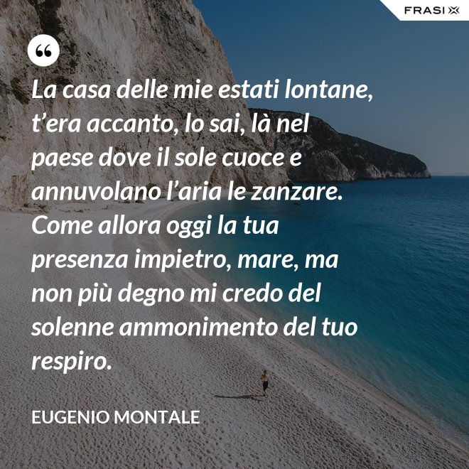 La casa delle mie estati lontane, t’era accanto, lo sai, là nel paese dove il sole cuoce e annuvolano l’aria le zanzare. Come allora oggi la tua presenza impietro, mare, ma non più degno mi credo del solenne ammonimento del tuo respiro. - Eugenio Montale