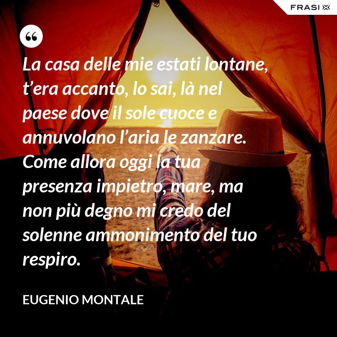 La casa delle mie estati lontane, t’era accanto, lo sai, là nel paese dove il sole cuoce e annuvolano l’aria le zanzare. Come allora oggi la tua presenza impietro, mare, ma non più degno mi credo del solenne ammonimento del tuo respiro. - Eugenio Montale