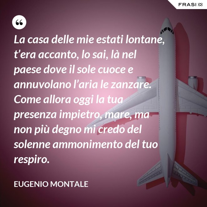 La casa delle mie estati lontane, t’era accanto, lo sai, là nel paese dove il sole cuoce e annuvolano l’aria le zanzare. Come allora oggi la tua presenza impietro, mare, ma non più degno mi credo del solenne ammonimento del tuo respiro. - Eugenio Montale