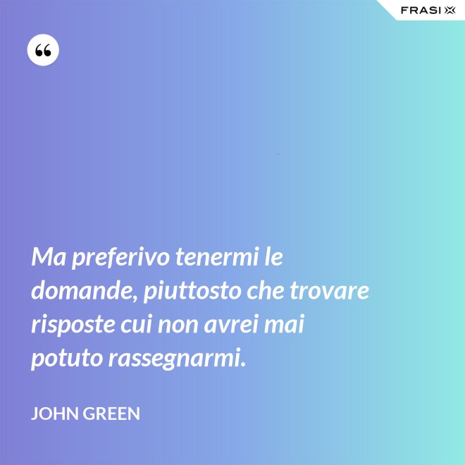 Ma preferivo tenermi le domande, piuttosto che trovare risposte cui non avrei mai potuto rassegnarmi. - John Green