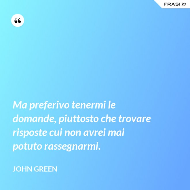 Ma preferivo tenermi le domande, piuttosto che trovare risposte cui non avrei mai potuto rassegnarmi. - John Green
