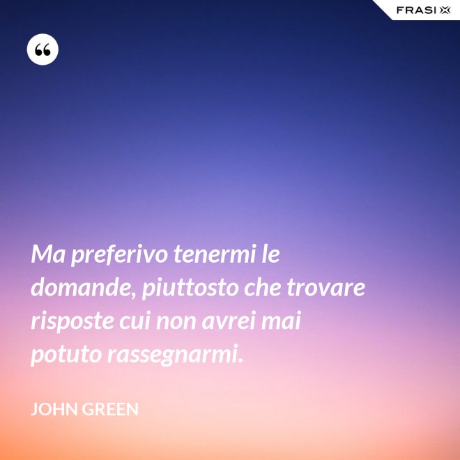 Ma preferivo tenermi le domande, piuttosto che trovare risposte cui non avrei mai potuto rassegnarmi. - John Green