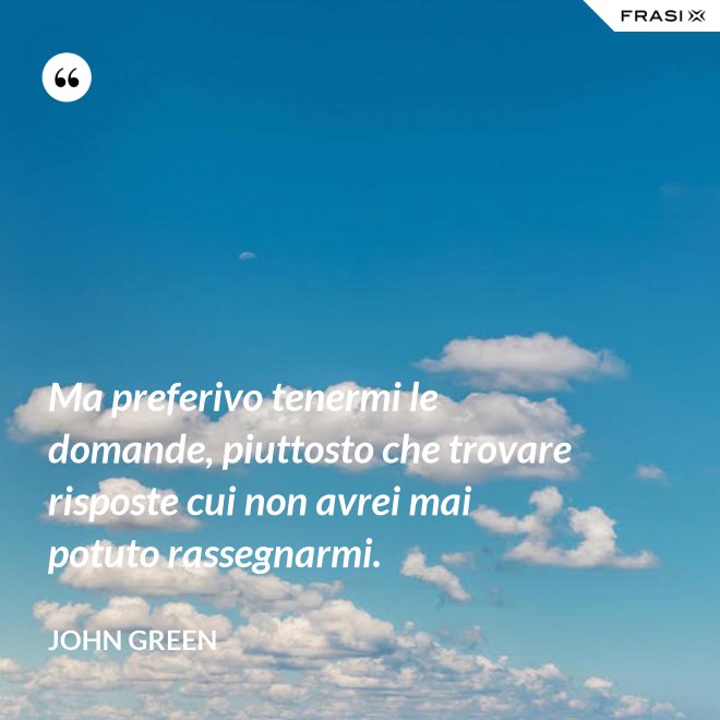 Ma preferivo tenermi le domande, piuttosto che trovare risposte cui non avrei mai potuto rassegnarmi. - John Green