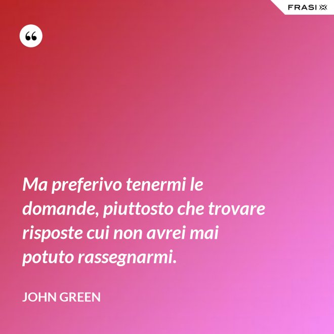 Ma preferivo tenermi le domande, piuttosto che trovare risposte cui non avrei mai potuto rassegnarmi. - John Green