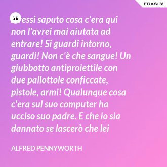 Avessi saputo cosa c'era qui non l'avrei mai aiutata ad entrare! Si guardi intorno, guardi! Non c'è che sangue! Un giubbotto antiproiettile con due pallottole conficcate, pistole, armi! Qualunque cosa c'era sul suo computer ha ucciso suo padre. E che io sia dannato se lascerò che lei faccia la stessa fine! Sto cercando di proteggerla. Cerco di salvarle la vita. - Alfred Pennyworth
