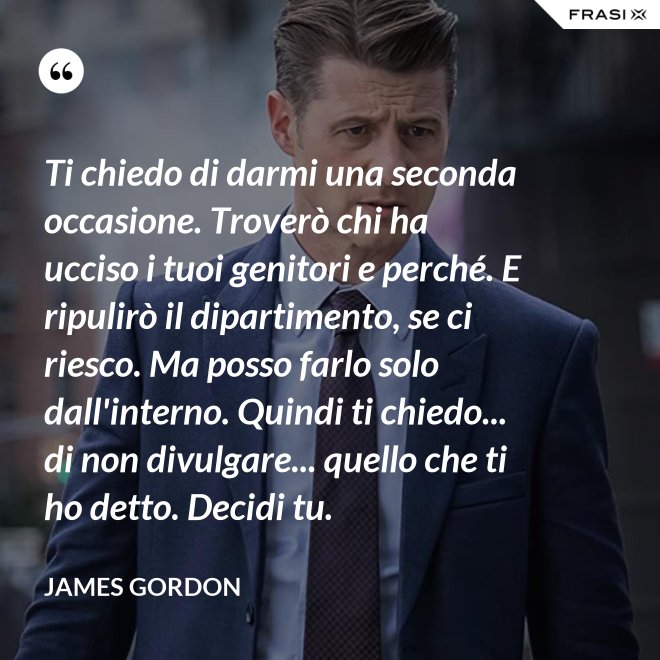 Ti chiedo di darmi una seconda occasione. Troverò chi ha ucciso i tuoi genitori e perché. E ripulirò il dipartimento, se ci riesco. Ma posso farlo solo dall'interno. Quindi ti chiedo... di non divulgare... quello che ti ho detto. Decidi tu. - James Gordon