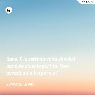 Bene. È la settima volta che dici bene da dopo la partita. Non avresti un'altra parola? - Edward Lewis
