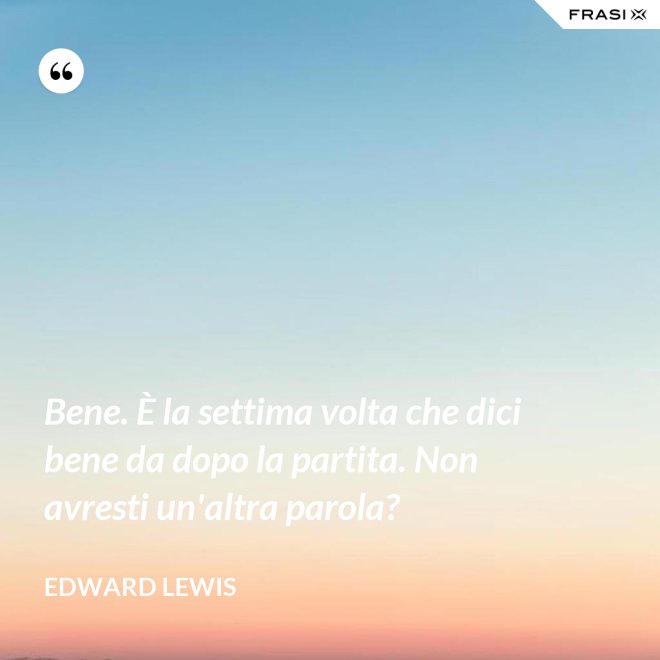 Bene. È la settima volta che dici bene da dopo la partita. Non avresti un'altra parola? - Edward Lewis