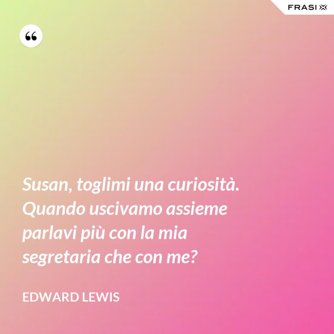 Susan, toglimi una curiosità. Quando uscivamo assieme parlavi più con la mia segretaria che con me? - Edward Lewis