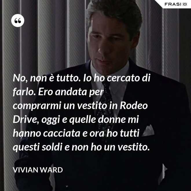 No, non è tutto. Io ho cercato di farlo. Ero andata per comprarmi un vestito in Rodeo Drive, oggi e quelle donne mi hanno cacciata e ora ho tutti questi soldi e non ho un vestito. - Vivian Ward