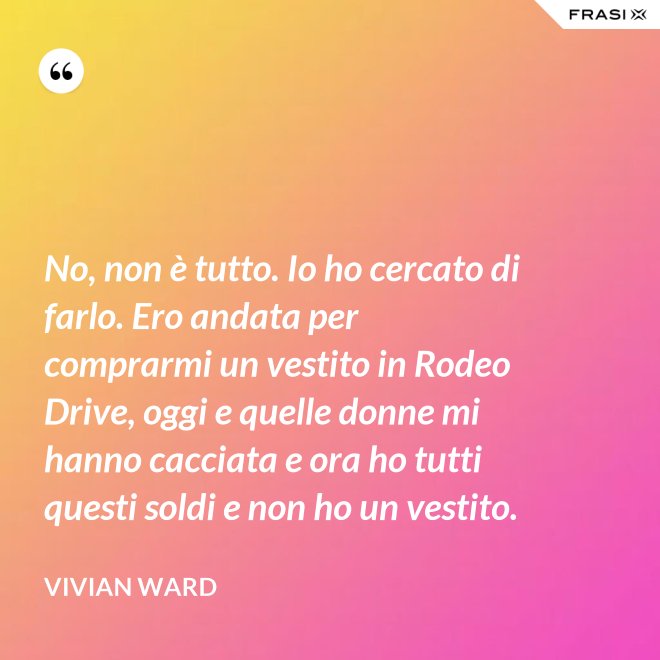 No, non è tutto. Io ho cercato di farlo. Ero andata per comprarmi un vestito in Rodeo Drive, oggi e quelle donne mi hanno cacciata e ora ho tutti questi soldi e non ho un vestito. - Vivian Ward