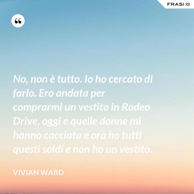 No, non è tutto. Io ho cercato di farlo. Ero andata per comprarmi un vestito in Rodeo Drive, oggi e quelle donne mi hanno cacciata e ora ho tutti questi soldi e non ho un vestito. - Vivian Ward