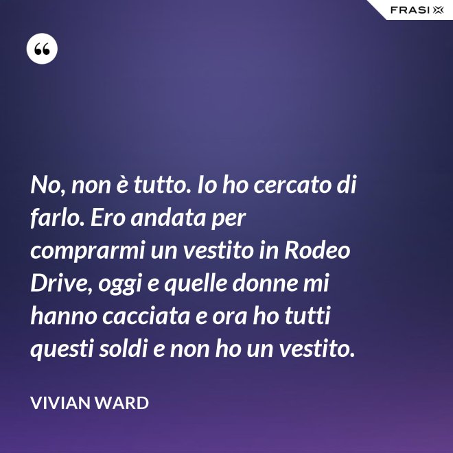 No, non è tutto. Io ho cercato di farlo. Ero andata per comprarmi un vestito in Rodeo Drive, oggi e quelle donne mi hanno cacciata e ora ho tutti questi soldi e non ho un vestito. - Vivian Ward