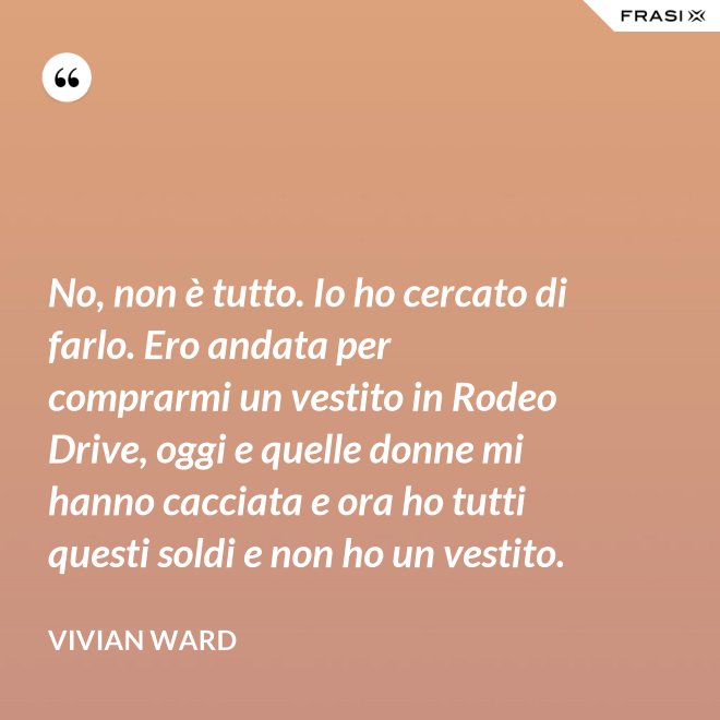 No, non è tutto. Io ho cercato di farlo. Ero andata per comprarmi un vestito in Rodeo Drive, oggi e quelle donne mi hanno cacciata e ora ho tutti questi soldi e non ho un vestito. - Vivian Ward