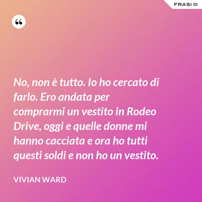No, non è tutto. Io ho cercato di farlo. Ero andata per comprarmi un vestito in Rodeo Drive, oggi e quelle donne mi hanno cacciata e ora ho tutti questi soldi e non ho un vestito. - Vivian Ward