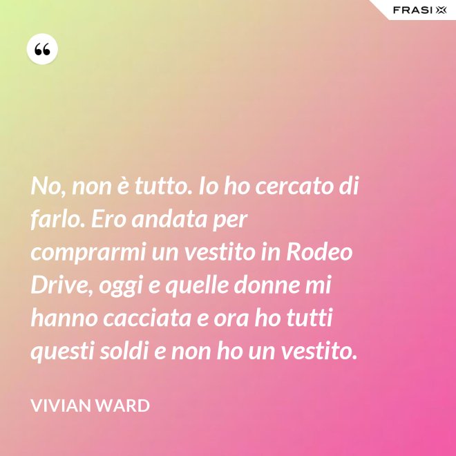 No, non è tutto. Io ho cercato di farlo. Ero andata per comprarmi un vestito in Rodeo Drive, oggi e quelle donne mi hanno cacciata e ora ho tutti questi soldi e non ho un vestito. - Vivian Ward