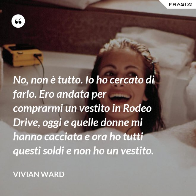 No, non è tutto. Io ho cercato di farlo. Ero andata per comprarmi un vestito in Rodeo Drive, oggi e quelle donne mi hanno cacciata e ora ho tutti questi soldi e non ho un vestito. - Vivian Ward