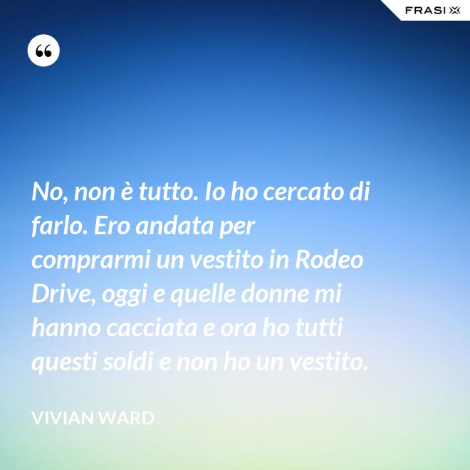 No, non è tutto. Io ho cercato di farlo. Ero andata per comprarmi un vestito in Rodeo Drive, oggi e quelle donne mi hanno cacciata e ora ho tutti questi soldi e non ho un vestito. - Vivian Ward