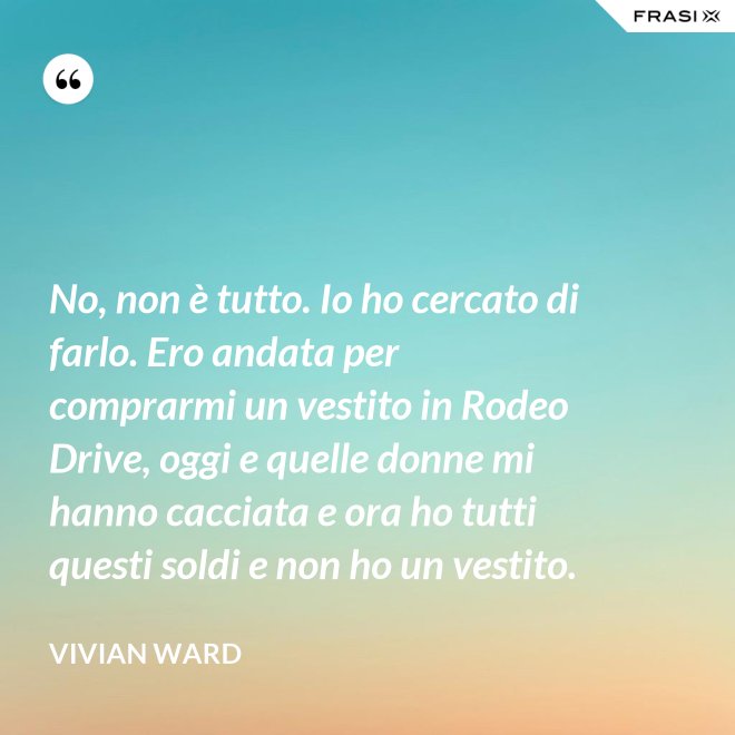 No, non è tutto. Io ho cercato di farlo. Ero andata per comprarmi un vestito in Rodeo Drive, oggi e quelle donne mi hanno cacciata e ora ho tutti questi soldi e non ho un vestito. - Vivian Ward