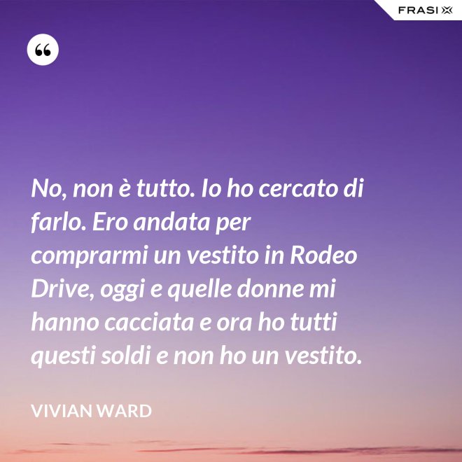 No, non è tutto. Io ho cercato di farlo. Ero andata per comprarmi un vestito in Rodeo Drive, oggi e quelle donne mi hanno cacciata e ora ho tutti questi soldi e non ho un vestito. - Vivian Ward