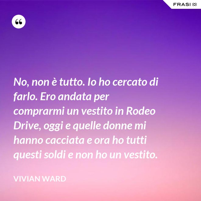 No, non è tutto. Io ho cercato di farlo. Ero andata per comprarmi un vestito in Rodeo Drive, oggi e quelle donne mi hanno cacciata e ora ho tutti questi soldi e non ho un vestito. - Vivian Ward