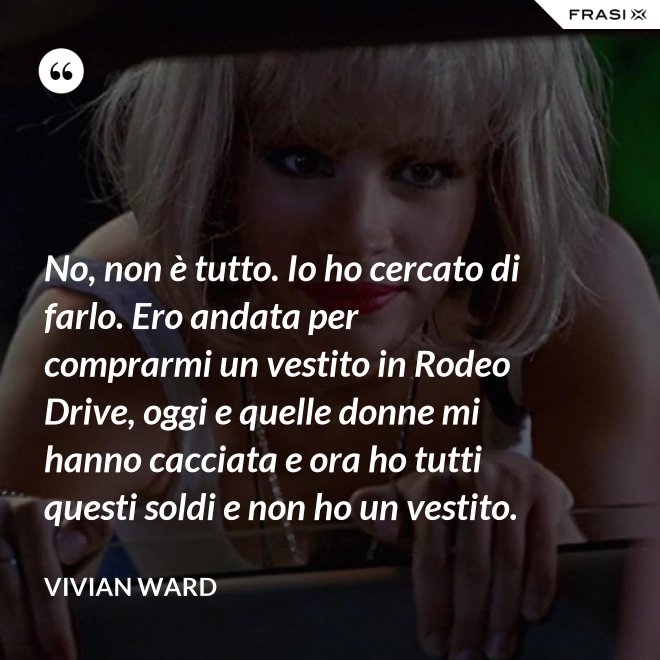 No, non è tutto. Io ho cercato di farlo. Ero andata per comprarmi un vestito in Rodeo Drive, oggi e quelle donne mi hanno cacciata e ora ho tutti questi soldi e non ho un vestito. - Vivian Ward