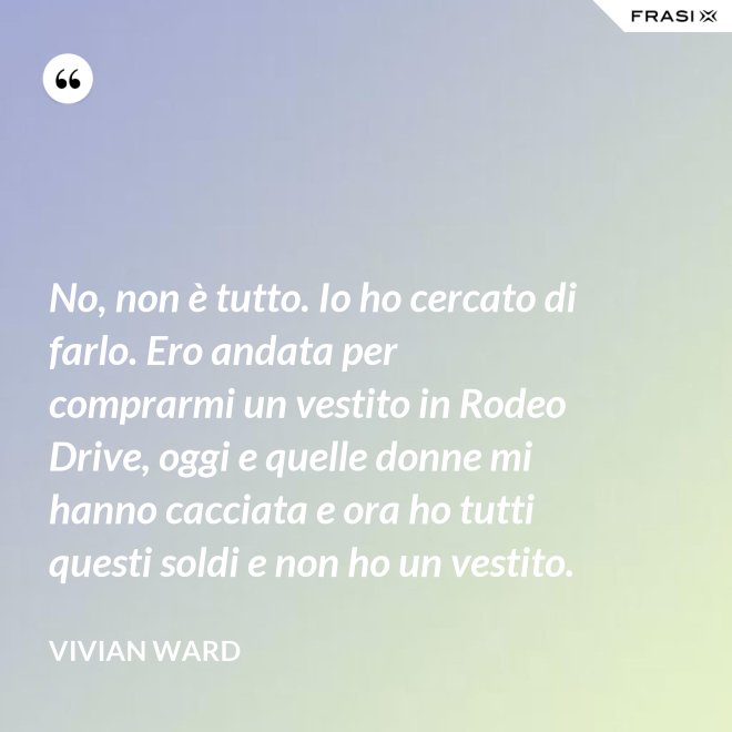 No, non è tutto. Io ho cercato di farlo. Ero andata per comprarmi un vestito in Rodeo Drive, oggi e quelle donne mi hanno cacciata e ora ho tutti questi soldi e non ho un vestito. - Vivian Ward