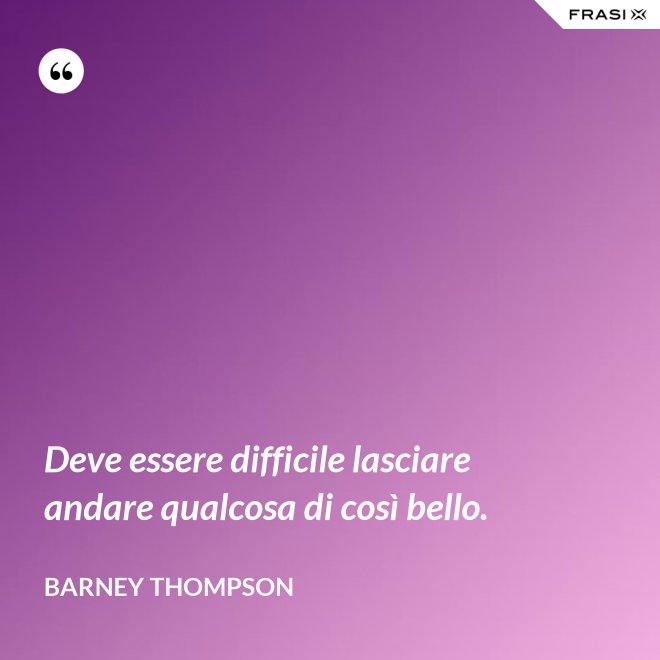 Deve essere difficile lasciare andare qualcosa di così bello. - Barney Thompson
