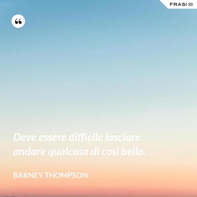 Deve essere difficile lasciare andare qualcosa di così bello. - Barney Thompson