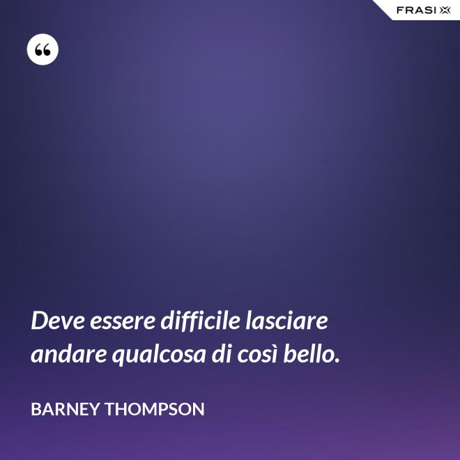 Deve essere difficile lasciare andare qualcosa di così bello. - Barney Thompson