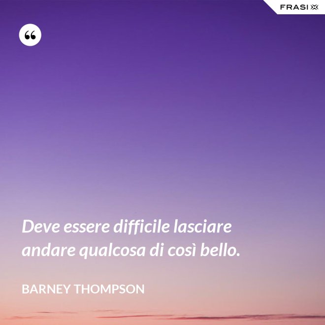 Deve essere difficile lasciare andare qualcosa di così bello. - Barney Thompson