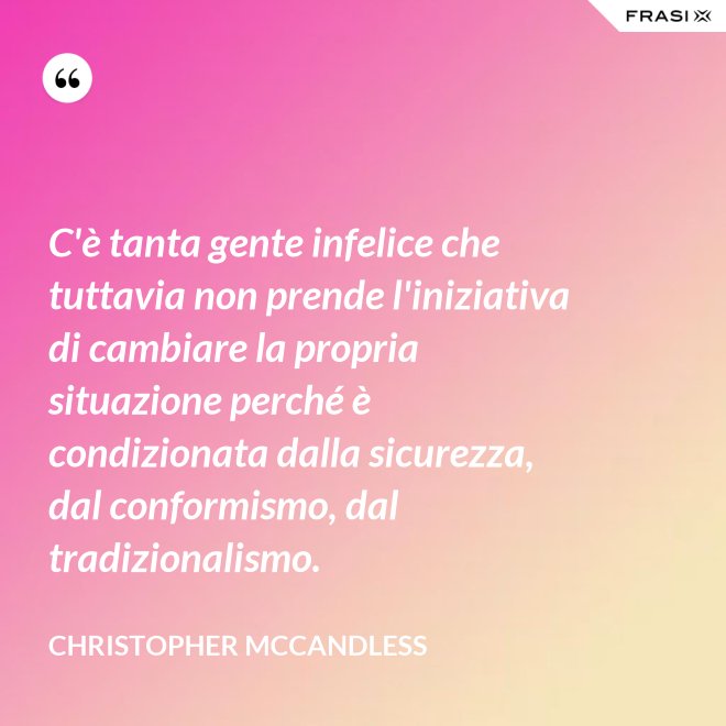 C'è tanta gente infelice che tuttavia non prende l'iniziativa di cambiare la propria situazione perché è condizionata dalla sicurezza, dal conformismo, dal tradizionalismo. - Christopher McCandless