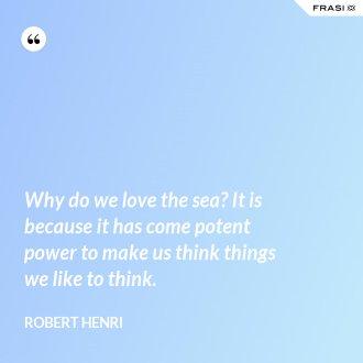 Why do we love the sea? It is because it has come potent power to make us think things we like to think. - Robert Henri