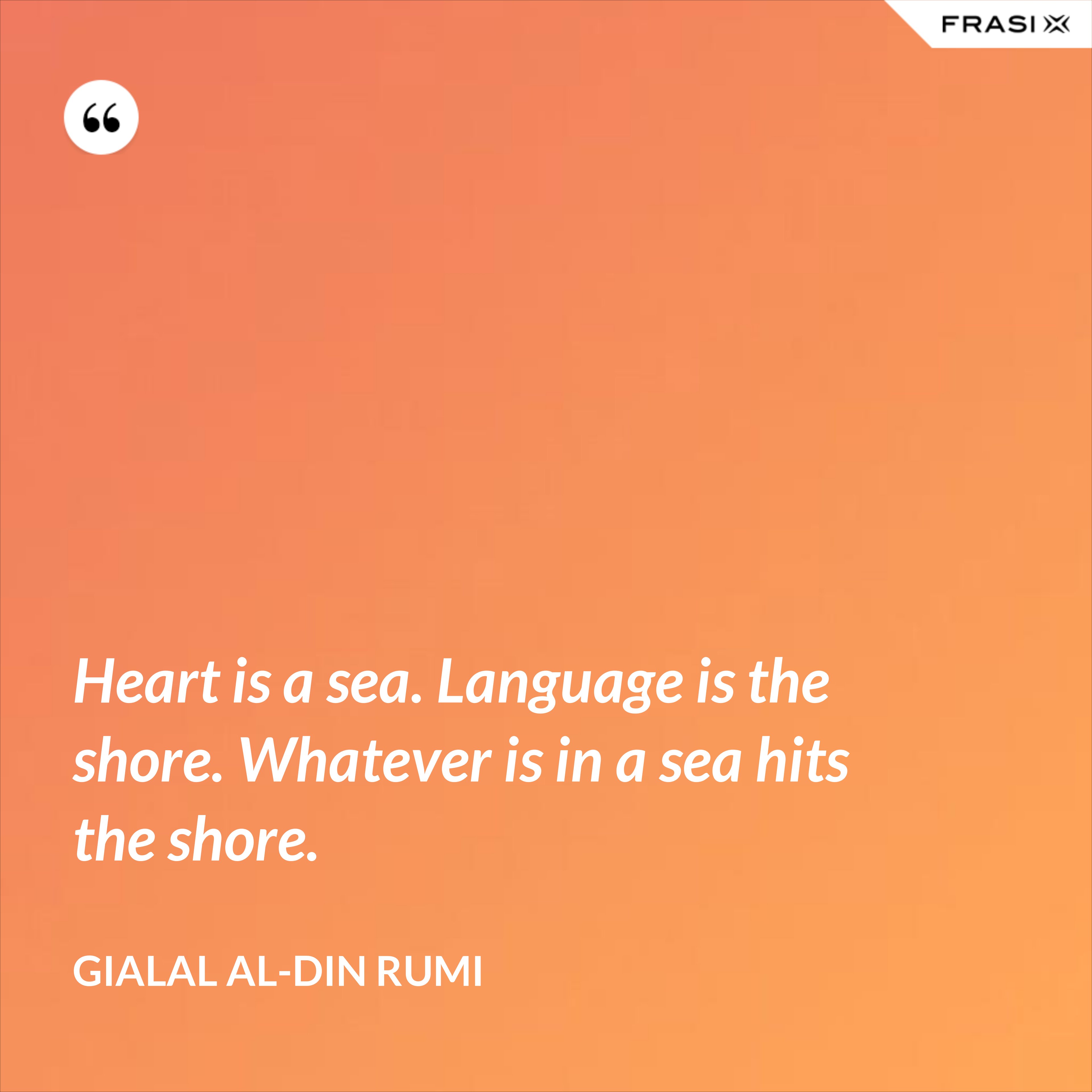 Heart is a sea. Language is the shore. Whatever is in a sea hits the shore. - Gialal al-Din Rumi